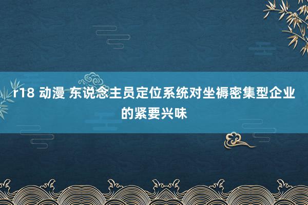 r18 动漫 东说念主员定位系统对坐褥密集型企业的紧要兴味