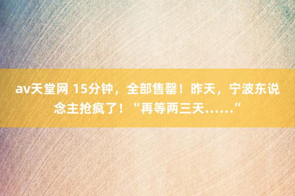 av天堂网 15分钟，全部售罄！昨天，宁波东说念主抢疯了！“再等两三天……”
