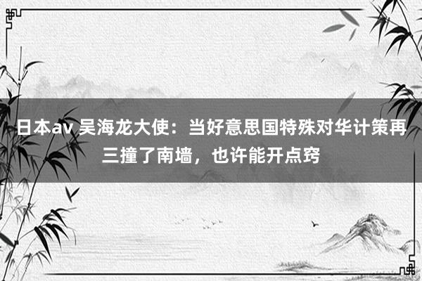 日本av 吴海龙大使：当好意思国特殊对华计策再三撞了南墙，也许能开点窍