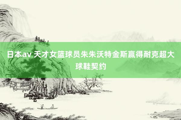 日本av 天才女篮球员朱朱沃特金斯赢得耐克超大球鞋契约