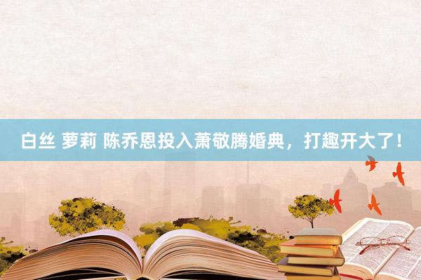 白丝 萝莉 陈乔恩投入萧敬腾婚典，打趣开大了！