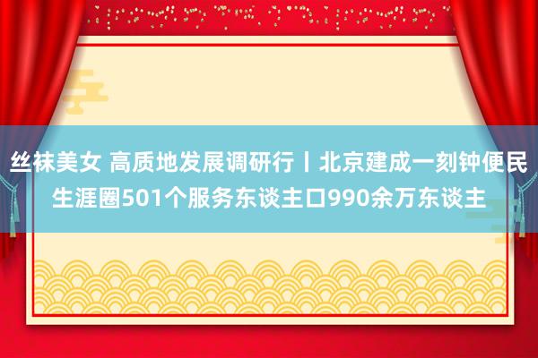 丝袜美女 高质地发展调研行丨北京建成一刻钟便民生涯圈501个服务东谈主口990余万东谈主