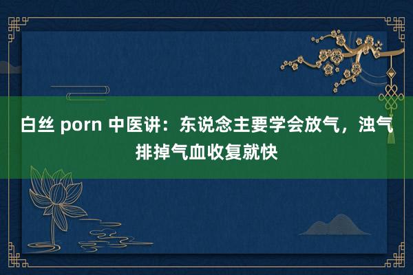 白丝 porn 中医讲:东说念主要学会放气,浊气排掉气血收复就快