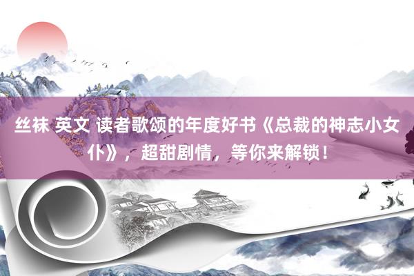 丝袜 英文 读者歌颂的年度好书《总裁的神志小女仆》，超甜剧情，等你来解锁！