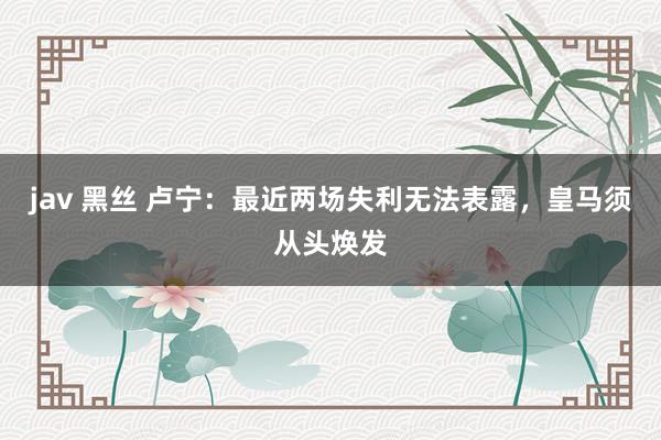 jav 黑丝 卢宁:最近两场失利无法表露,皇马须从头焕发