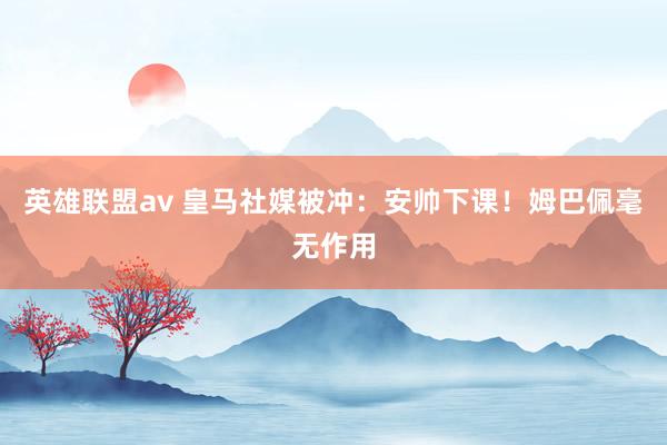 英雄联盟av 皇马社媒被冲:安帅下课!姆巴佩毫无作用