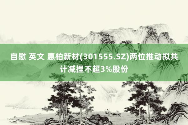 自慰 英文 惠柏新材(301555.SZ)两位推动拟共计减捏不超3%股份