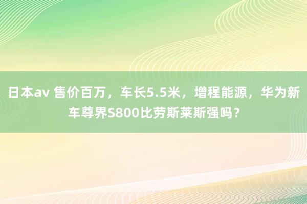 日本av 售价百万，车长5.5米，增程能源，华为新车尊界S800比劳斯莱斯强吗？