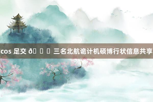 cos 足交 🎓三名北航诡计机硕博行状信息共享