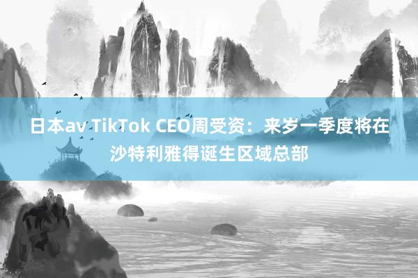 日本av TikTok CEO周受资：来岁一季度将在沙特利雅得诞生区域总部