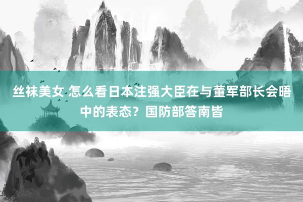 丝袜美女 怎么看日本注强大臣在与董军部长会晤中的表态？国防部答南皆
