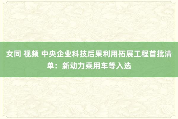 女同 视频 中央企业科技后果利用拓展工程首批清单：新动力乘用车等入选