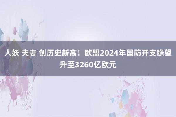 人妖 夫妻 创历史新高！欧盟2024年国防开支瞻望升至3260亿欧元