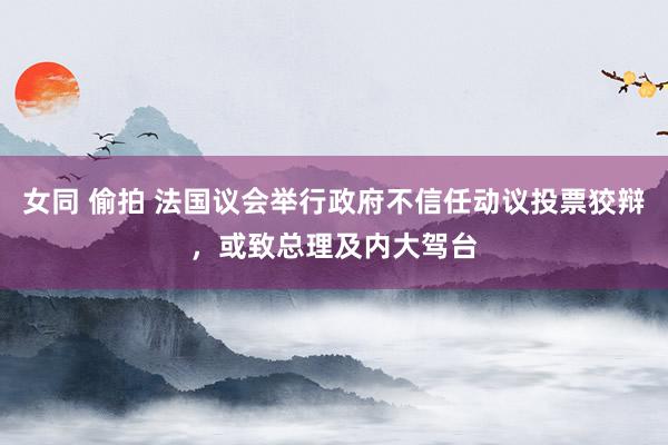 女同 偷拍 法国议会举行政府不信任动议投票狡辩，或致总理及内大驾台
