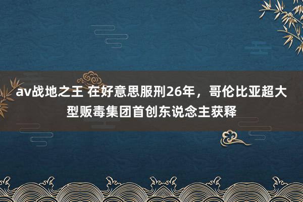 av战地之王 在好意思服刑26年，哥伦比亚超大型贩毒集团首创东说念主获释