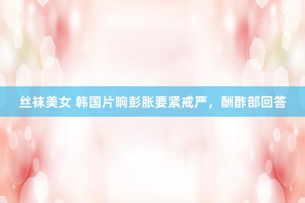丝袜美女 韩国片晌彭胀要紧戒严，酬酢部回答