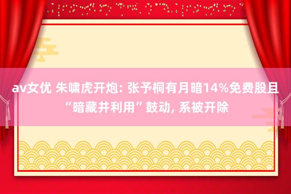 av女优 朱啸虎开炮: 张予桐有月暗14%免费股且“暗藏并利用”鼓动， 系被开除