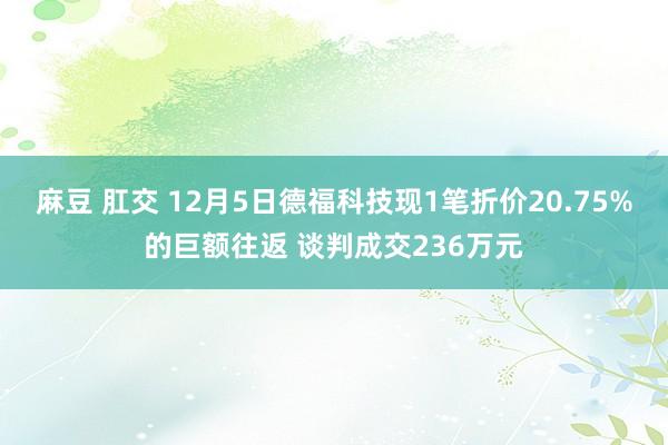 麻豆 肛交 12月5日德福科技现1笔折价20.75%的巨额往返 谈判成交236万元