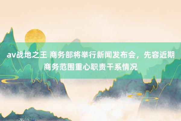 av战地之王 商务部将举行新闻发布会，先容近期商务范围重心职责干系情况