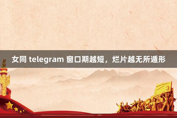 女同 telegram 窗口期越短，烂片越无所遁形