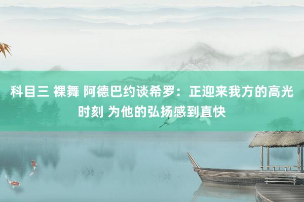 科目三 裸舞 阿德巴约谈希罗：正迎来我方的高光时刻 为他的弘扬感到直快