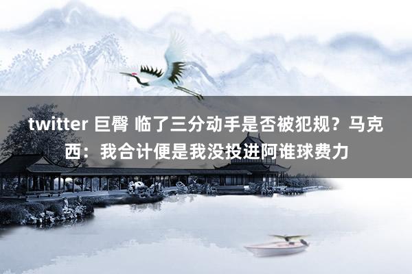 twitter 巨臀 临了三分动手是否被犯规？马克西：我合计便是我没投进阿谁球费力