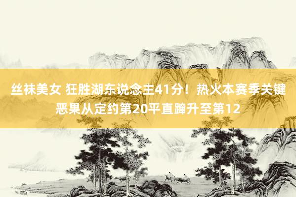 丝袜美女 狂胜湖东说念主41分！热火本赛季关键恶果从定约第20平直蹿升至第12