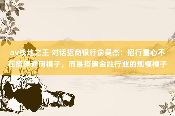 av战地之王 对话招商银行俞吴杰：招行重心不在搭建通用模子，而是搭建金融行业的规模模子
