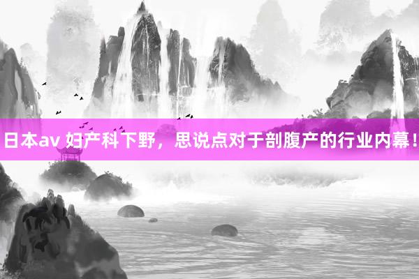 日本av 妇产科下野,思说点对于剖腹产的行业内幕!