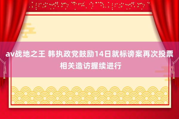 av战地之王 韩执政党鼓励14日就标谤案再次投票 相关造访握续进行