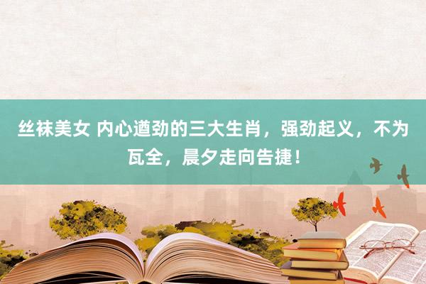 丝袜美女 内心遒劲的三大生肖，强劲起义，不为瓦全，晨夕走向告捷！