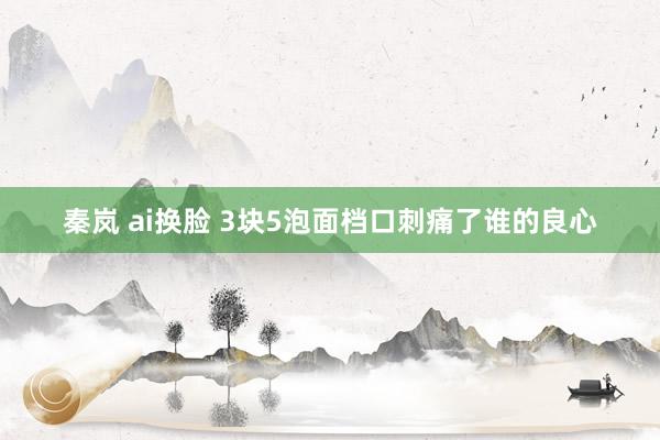 秦岚 ai换脸 3块5泡面档口刺痛了谁的良心