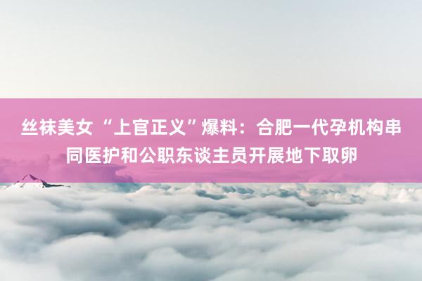 丝袜美女 “上官正义”爆料：合肥一代孕机构串同医护和公职东谈主员开展地下取卵