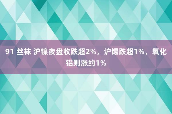 91 丝袜 沪镍夜盘收跌超2%，沪锡跌超1%，氧化铝则涨约1%