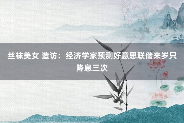 丝袜美女 造访：经济学家预测好意思联储来岁只降息三次
