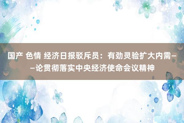 国产 色情 经济日报驳斥员：有劲灵验扩大内需——论贯彻落实中央经济使命会议精神