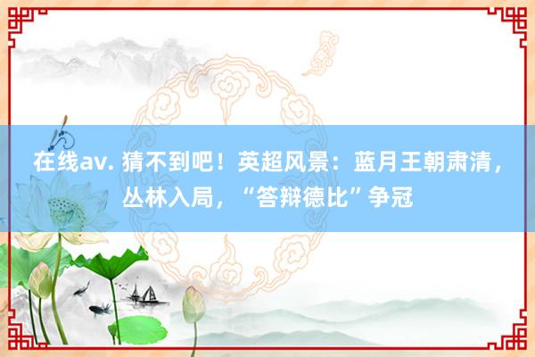 在线av. 猜不到吧！英超风景：蓝月王朝肃清，丛林入局，“答辩德比”争冠