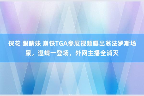 探花 眼睛妹 崩铁TGA参展视频曝出翁法罗斯场景，遐蝶一登场，外网主播全消灭