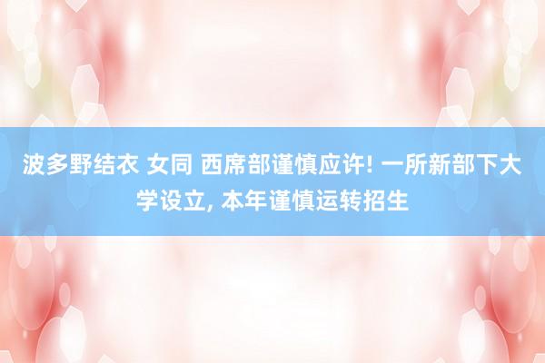 波多野结衣 女同 西席部谨慎应许! 一所新部下大学设立， 本年谨慎运转招生