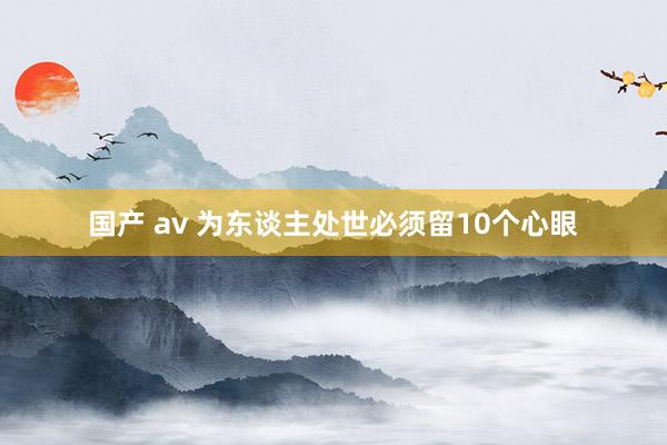 国产 av 为东谈主处世必须留10个心眼