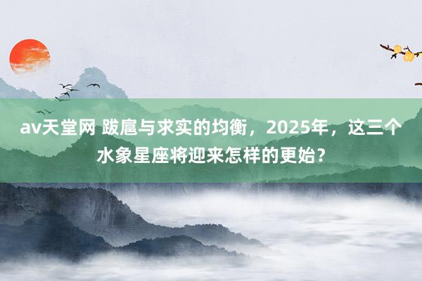 av天堂网 跋扈与求实的均衡，2025年，这三个水象星座将迎来怎样的更始？