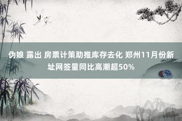 伪娘 露出 房票计策助推库存去化 郑州11月份新址网签量同比高潮超50%
