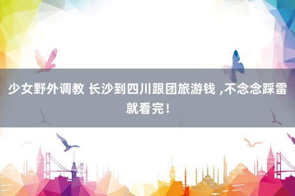 少女野外调教 长沙到四川跟团旅游钱 ，不念念踩雷就看完！
