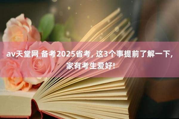av天堂网 备考2025省考， 这3个事提前了解一下， 家有考生爱好!