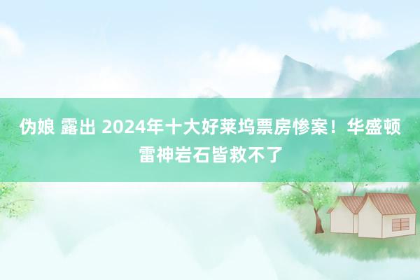 伪娘 露出 2024年十大好莱坞票房惨案！华盛顿雷神岩石皆救不了