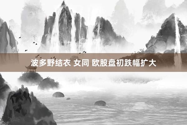 波多野结衣 女同 欧股盘初跌幅扩大