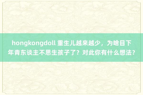 hongkongdoll 重生儿越来越少，为啥目下年青东谈主不思生孩子了？对此你有什么想法？