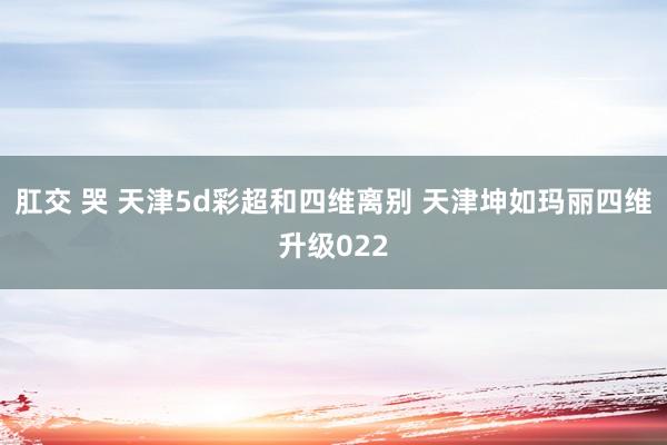 肛交 哭 天津5d彩超和四维离别 天津坤如玛丽四维升级022