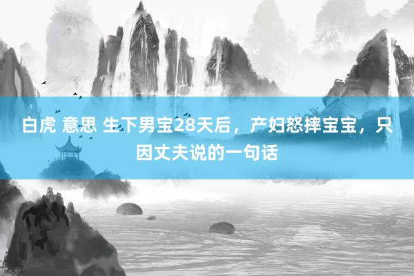 白虎 意思 生下男宝28天后，产妇怒摔宝宝，只因丈夫说的一句话