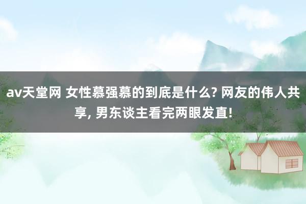 av天堂网 女性慕强慕的到底是什么? 网友的伟人共享， 男东谈主看完两眼发直!